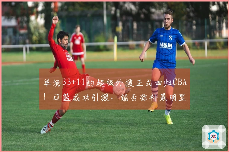单场33+11的超级外援正式回归CBA！辽篮成功引援，能否弥补最明显的弱点
