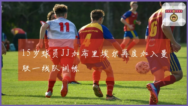 15岁球员JJ加布里埃尔再度加入曼联一线队训练