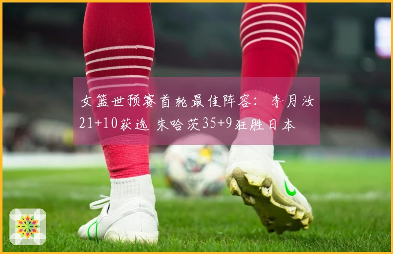 女篮世预赛首轮最佳阵容：李月汝21+10获选 朱哈茨35+9狂胜日本