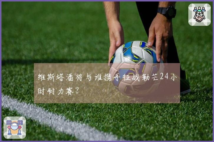 维斯塔潘将与谁携手征战勒芒24小时耐力赛？