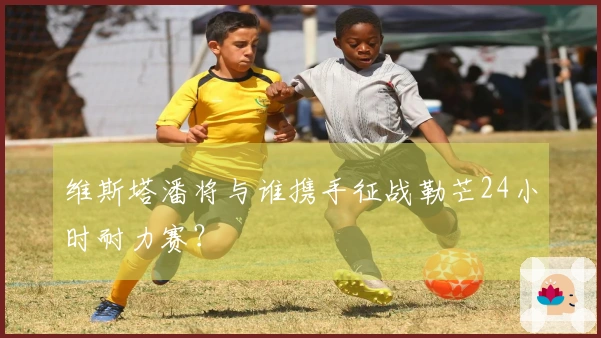 维斯塔潘将与谁携手征战勒芒24小时耐力赛？