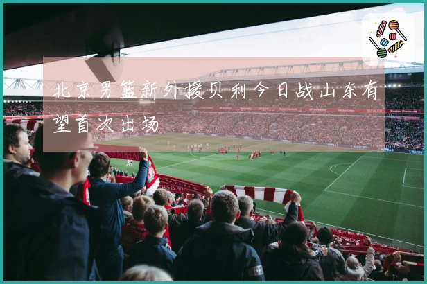北京男篮新外援贝利今日战山东有望首次出场