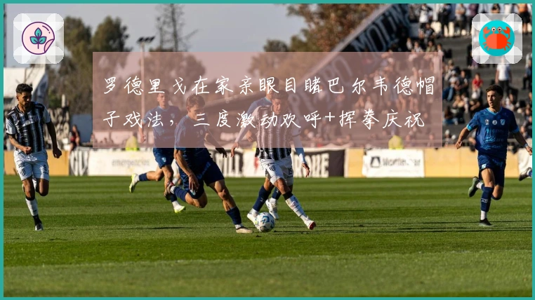 罗德里戈在家亲眼目睹巴尔韦德帽子戏法，三度激动欢呼+挥拳庆祝