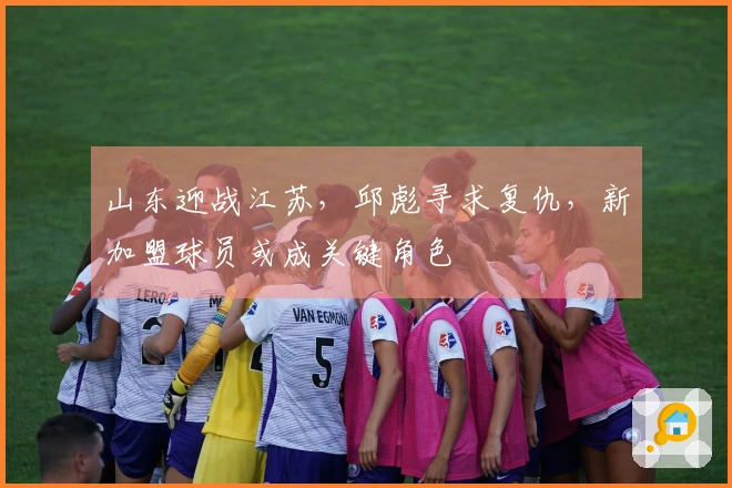 山东迎战江苏，邱彪寻求复仇，新加盟球员或成关键角色