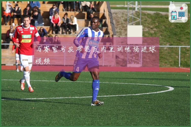 马赛官方发布恩瓦内里训练场进球视频