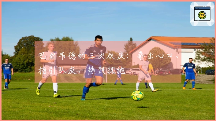 巴尔韦德的三次欢庆：拳击心口、指引队友、热烈拥抱