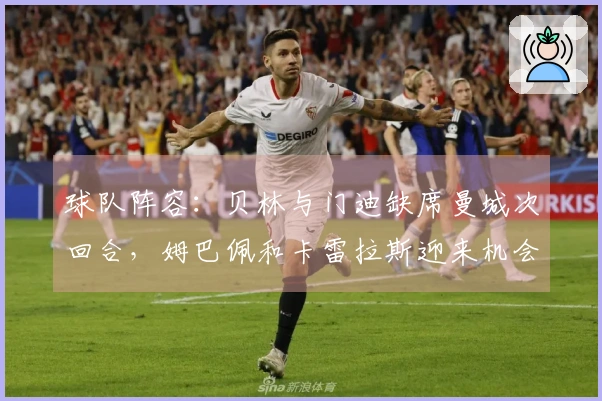 球队阵容：贝林与门迪缺席曼城次回合，姆巴佩和卡雷拉斯迎来机会