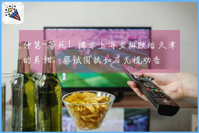 仲慧=等死！揭示上海女排败给天津的真相，蔡斌固执如石无视劝告