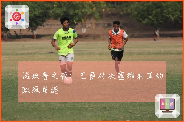 诺坎普之夜：巴萨对决塞维利亚的欧冠角逐