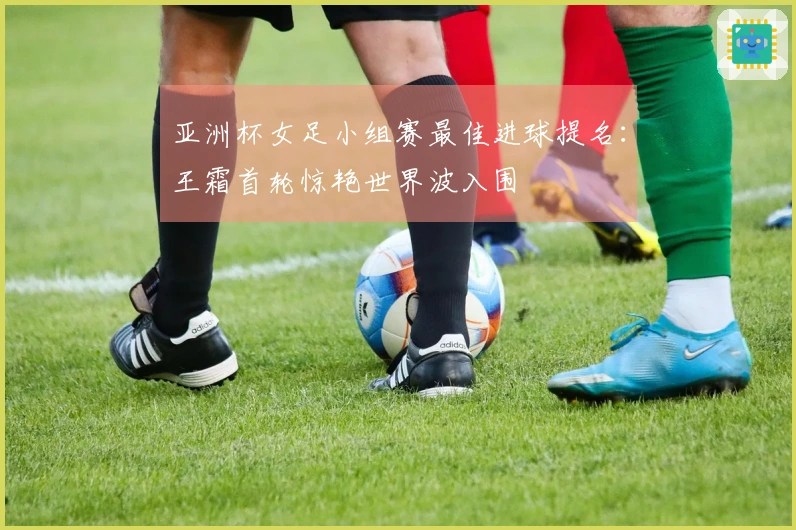 亚洲杯女足小组赛最佳进球提名：王霜首轮惊艳世界波入围