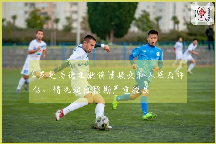 C罗赴马德里就伤情接受私人医疗评估，情况超出预期严重程度