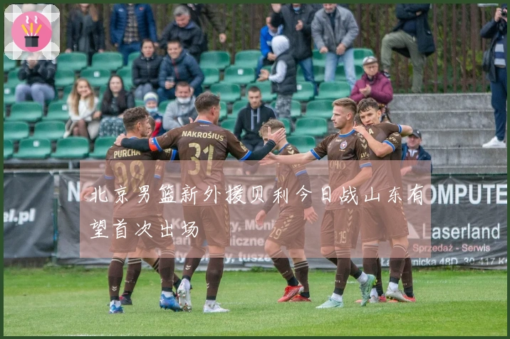 北京男篮新外援贝利今日战山东有望首次出场