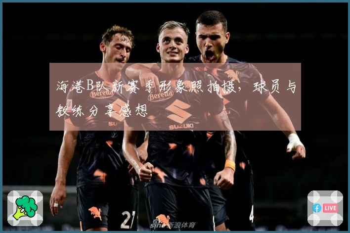 海港B队新赛季形象照拍摄，球员与教练分享感想