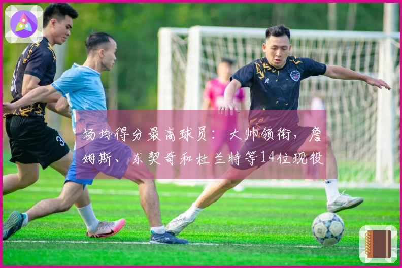 场均得分最高球员：大帅领衔，詹姆斯、东契奇和杜兰特等14位现役明星榜上有名，库里、约基奇与瓦兰丘纳斯也跻身前列
