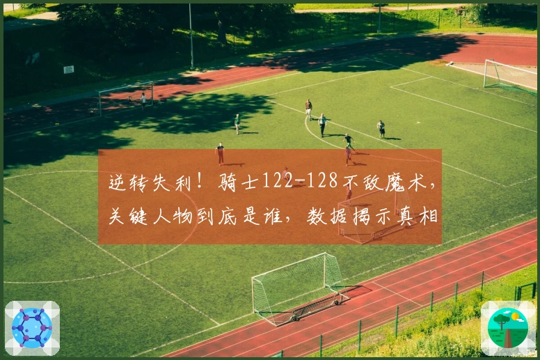 逆转失利！骑士122-128不敌魔术，关键人物到底是谁，数据揭示真相！