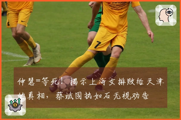 仲慧=等死！揭示上海女排败给天津的真相，蔡斌固执如石无视劝告