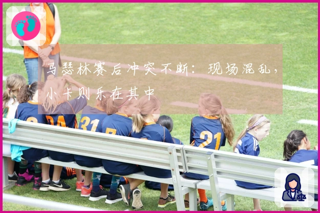 马瑟林赛后冲突不断：现场混乱，小卡则乐在其中