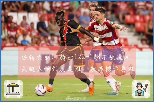 逆转失利！骑士122-128不敌魔术，关键人物到底是谁，数据揭示真相！