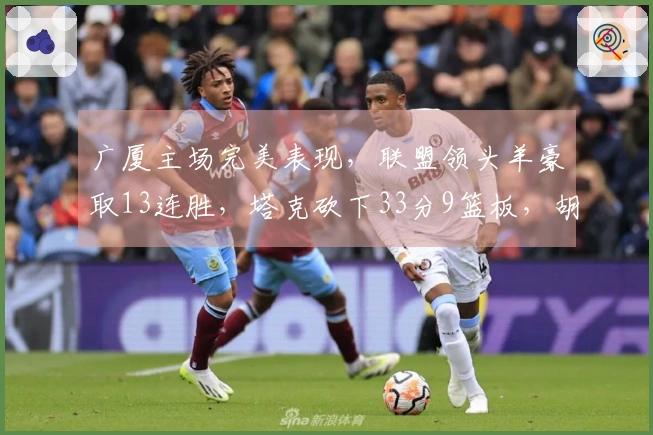广厦主场完美表现，联盟领头羊豪取13连胜，塔克砍下33分9篮板，胡金秋贡献12分