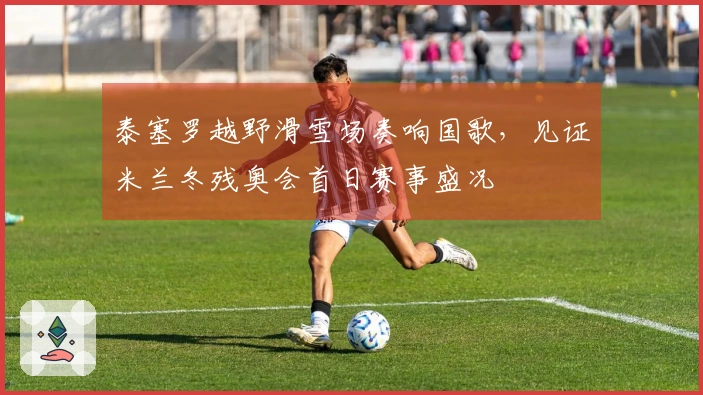 泰塞罗越野滑雪场奏响国歌，见证米兰冬残奥会首日赛事盛况