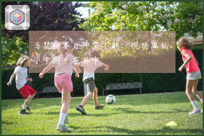 马瑟林赛后冲突不断：现场混乱，小卡则乐在其中